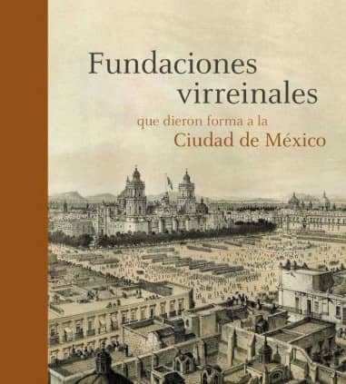 FUNDACIONES VIRREINALES QUE DIERON FORMA A LA CIUDAD DE MÉXICO